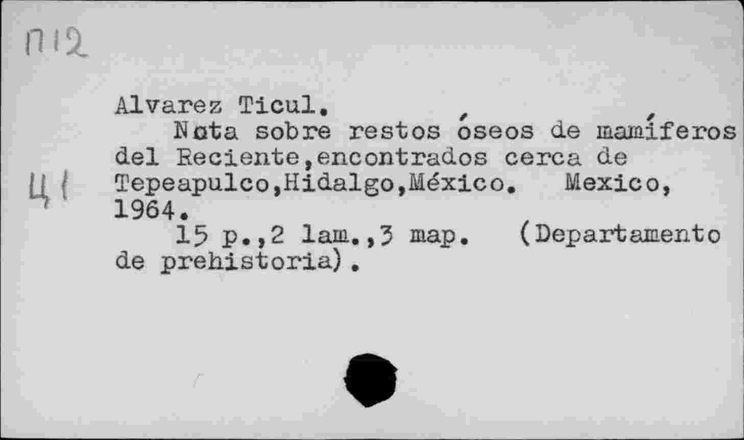 ﻿Alvarez Ticul.	f	z
Nota sobre rest os oseos de mamiferos del Eeciente,encontrados cerca de Tepeapulco »Hidalgo »México.	Mexico,
1964.
15 p.,2 lain. ,3 шар.	(Depart ament о
de prehistoria) .